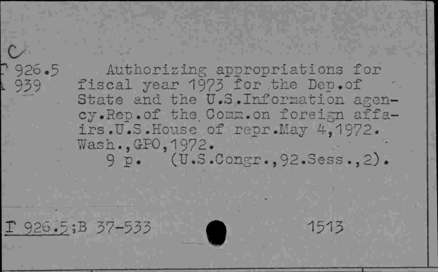 ﻿926.5
939
Authorising appropriations for fiscal year 1973 for the Don.of State and the U.S.Infornation agency.Rep.of the. Conn.on foreign affairs .U.S .House of repr.May 4,1972. Wash.,GPO,1972.
9 p. (U.S.Congr.,92.Sess.,2).
T 926.5;B 37-553
1513